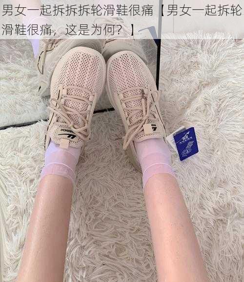 男女一起拆拆拆轮滑鞋很痛【男女一起拆轮滑鞋很痛，这是为何？】