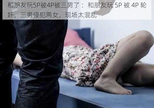 和朋友玩5P被4P被三男了 ：和朋友玩 5P 被 4P 轮奸，三男侵犯两女，现场太混乱