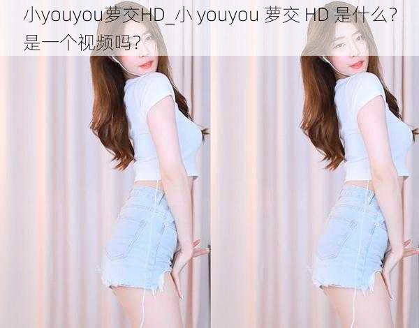 小youyou萝交HD_小 youyou 萝交 HD 是什么？是一个视频吗？