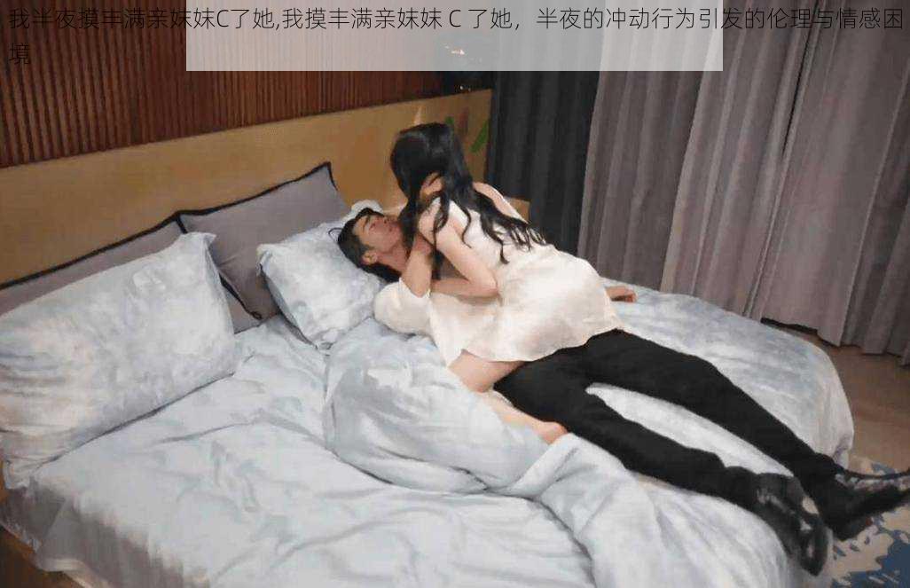 我半夜摸丰满亲妺妺C了她,我摸丰满亲妺妺 C 了她，半夜的冲动行为引发的伦理与情感困境