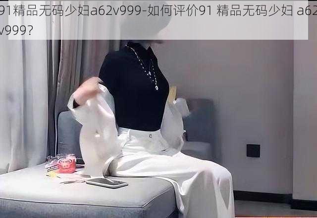 91精品无码少妇a62v999-如何评价91 精品无码少妇 a62v999？