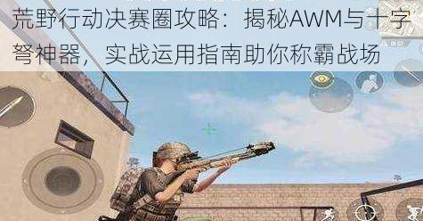 荒野行动决赛圈攻略：揭秘AWM与十字弩神器，实战运用指南助你称霸战场