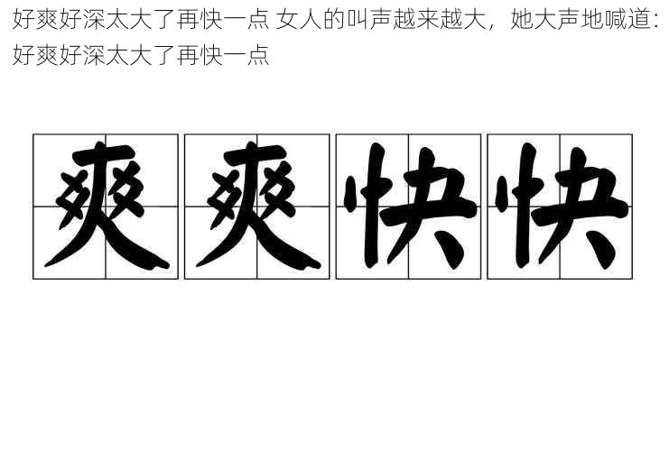 好爽好深太大了再快一点 女人的叫声越来越大，她大声地喊道：好爽好深太大了再快一点