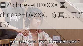 国产chneseHDXXXX 国产 chneseHDXXXX，你真的了解吗？