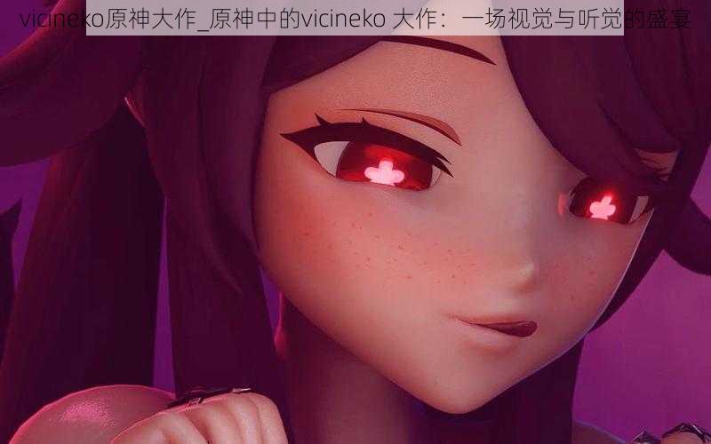 vicineko原神大作_原神中的vicineko 大作：一场视觉与听觉的盛宴